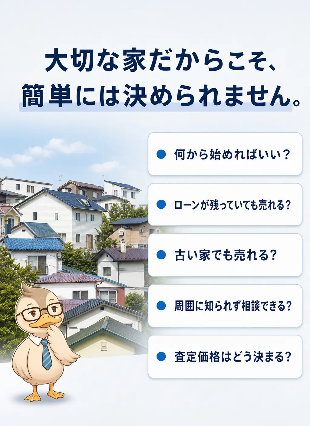 大切な家だからこそ、簡単には決められません。何から始めればいい？ローンが残っていても売れる？古い家でも売れる？周囲に知られず相談できる？査定価格はどう決まる？