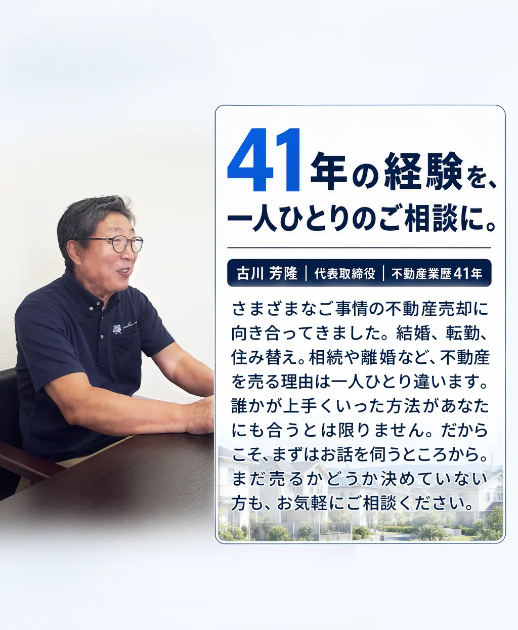 41年の経験を、一人ひとりのご相談に。古川 芳隆｜代表取締役｜不動産業歴41年。結婚・転勤・住み替え、相続・離婚など、さまざまな事情の売却相談に対応。不動産を売る理由は一人ひとり違います。誰かがうまくいった方法が、あなたにも合うとは限りません。だからこそ、まずはお話を伺い、ご事情に合った方法を一緒に考えていきます。まだ売るかどうか決めていない方も、お気軽にお話しください。